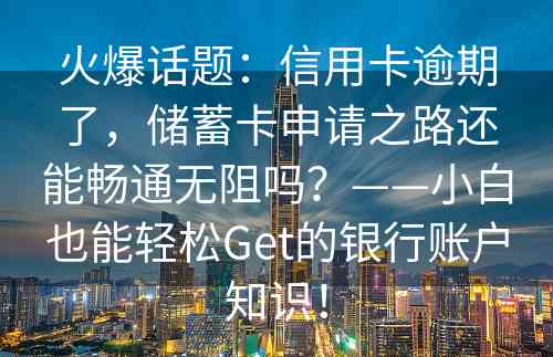 火爆话题：信用卡逾期了，储蓄卡申请之路还能畅通无阻吗？——小白也能轻松Get的银行账户知识！